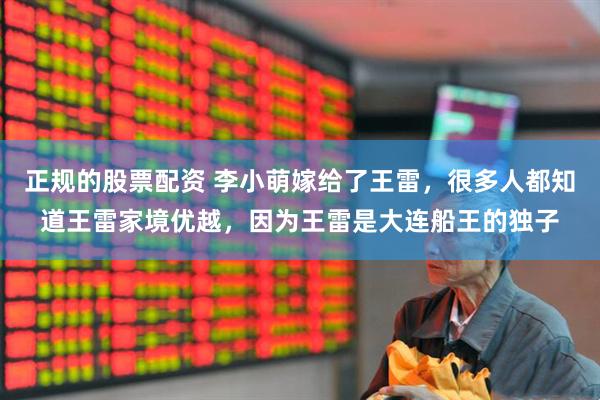 正规的股票配资 李小萌嫁给了王雷，很多人都知道王雷家境优越，因为王雷是大连船王的独子