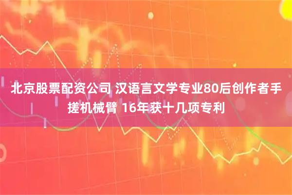 北京股票配资公司 汉语言文学专业80后创作者手搓机械臂 16年获十几项专利