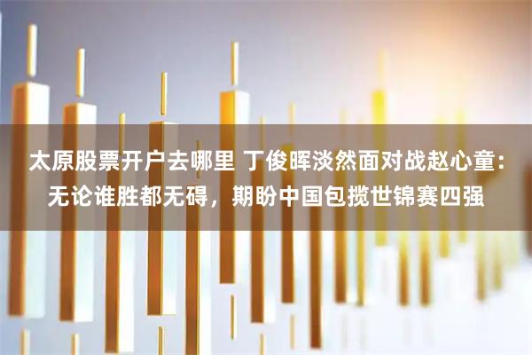 太原股票开户去哪里 丁俊晖淡然面对战赵心童：无论谁胜都无碍，期盼中国包揽世锦赛四强