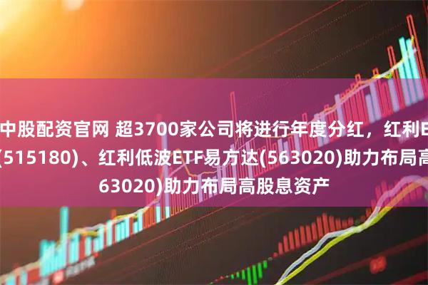 中股配资官网 超3700家公司将进行年度分红，红利ETF易方达(515180)、红利低波ETF易方达(563020)助力布局高股息资产