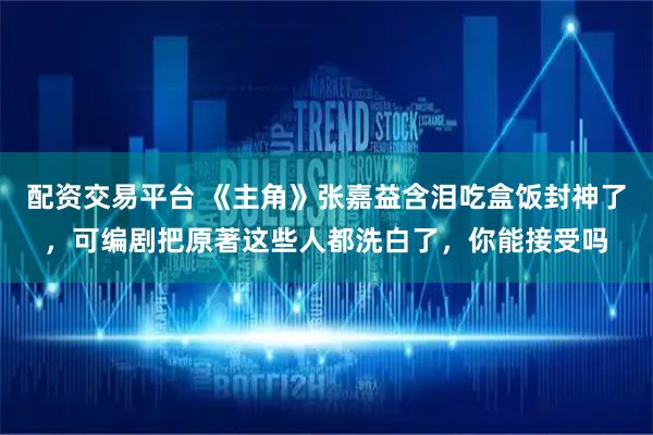 配资交易平台 《主角》张嘉益含泪吃盒饭封神了，可编剧把原著这些人都洗白了，你能接受吗