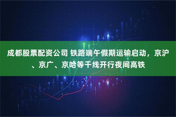 成都股票配资公司 铁路端午假期运输启动，京沪、京广、京哈等干线开行夜间高铁