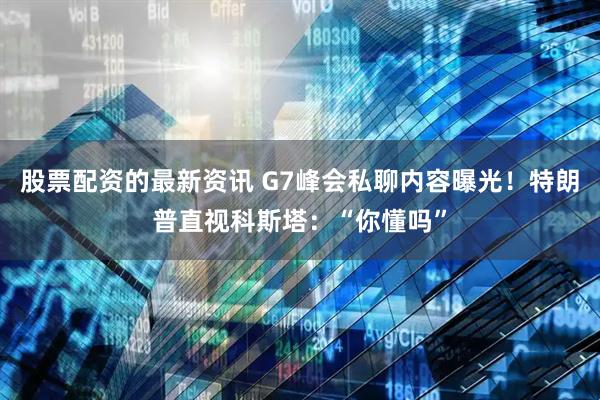 股票配资的最新资讯 G7峰会私聊内容曝光！特朗普直视科斯塔：“你懂吗”